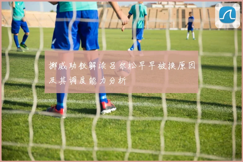 挪威助教解读吕尔松早早被换原因及其调度能力分析