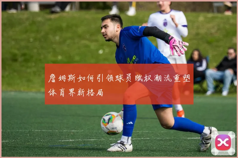 詹姆斯如何引领球员赋权潮流重塑体育界新格局