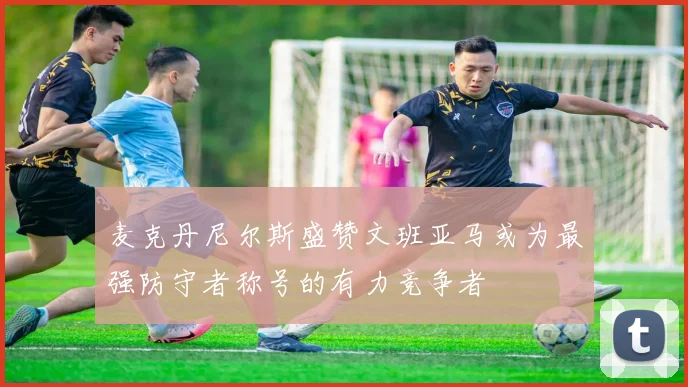 麦克丹尼尔斯盛赞文班亚马或为最强防守者称号的有力竞争者