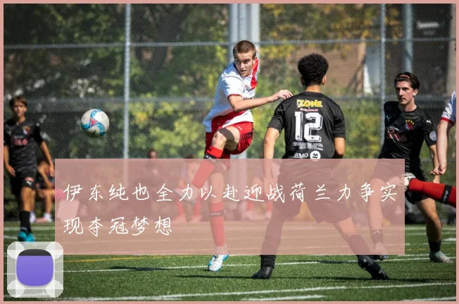 伊东纯也全力以赴迎战荷兰力争实现夺冠梦想