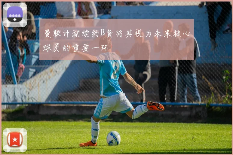 曼联计划续约B费将其视为未来核心球员的重要一环