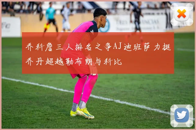 乔科詹三人排名之争AJ迪班萨力挺乔丹超越勒布朗与科比