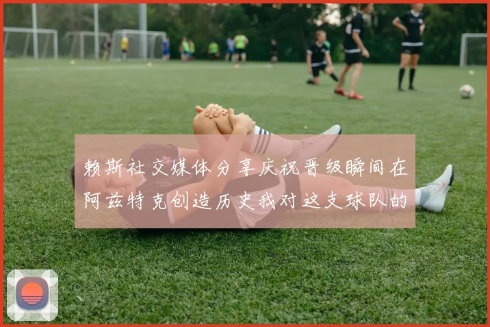 赖斯社交媒体分享庆祝晋级瞬间在阿兹特克创造历史我对这支球队的热爱无以言表