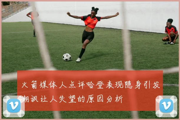 火箭媒体人点评哈登表现隐身引发嘲讽让人失望的原因分析