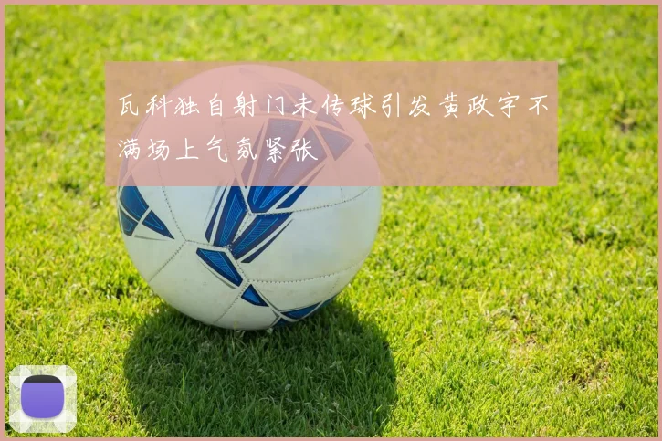 瓦科独自射门未传球引发黄政宇不满场上气氛紧张