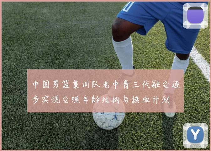 中国男篮集训队老中青三代融合逐步实现合理年龄结构与换血计划