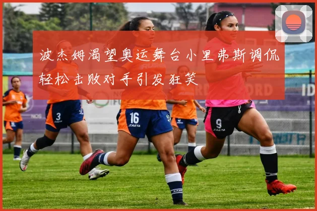 波杰姆渴望奥运舞台小里弗斯调侃轻松击败对手引发狂笑