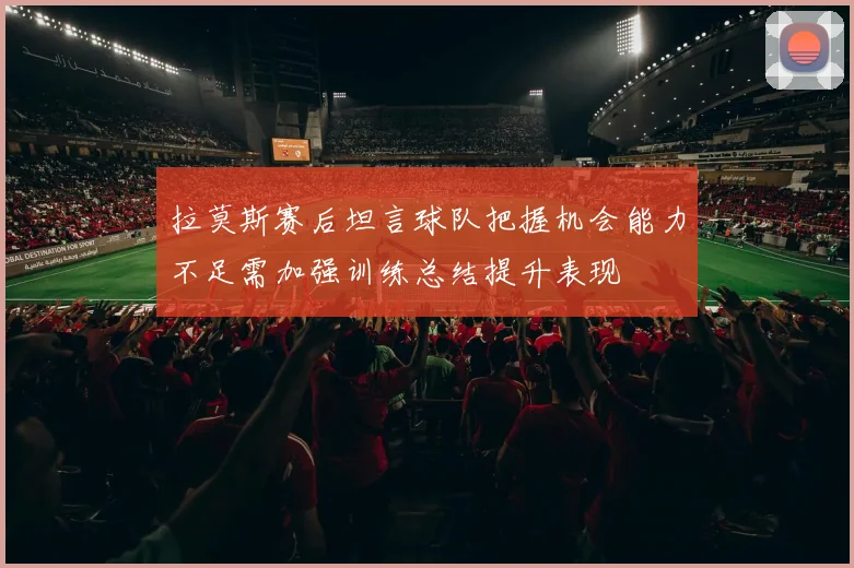 拉莫斯赛后坦言球队把握机会能力不足需加强训练总结提升表现