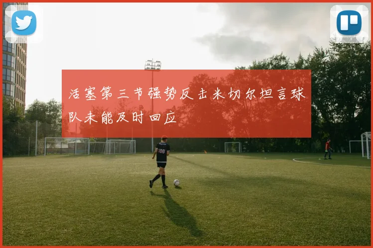 活塞第三节强势反击米切尔坦言球队未能及时回应