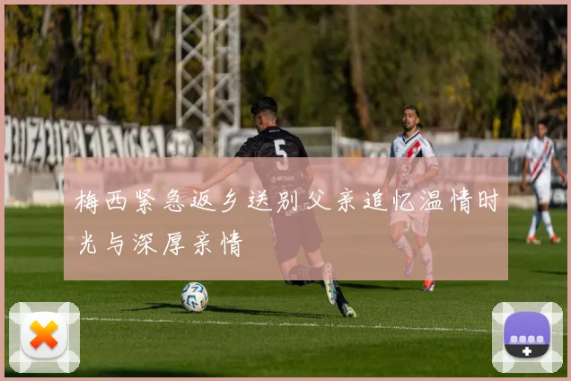 梅西紧急返乡送别父亲追忆温情时光与深厚亲情