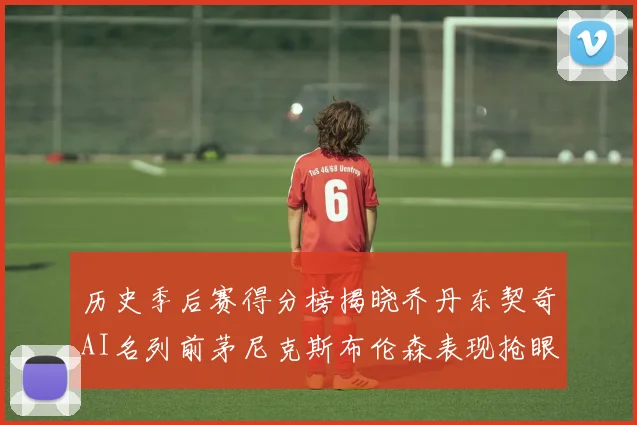 历史季后赛得分榜揭晓乔丹东契奇AI名列前茅尼克斯布伦森表现抢眼