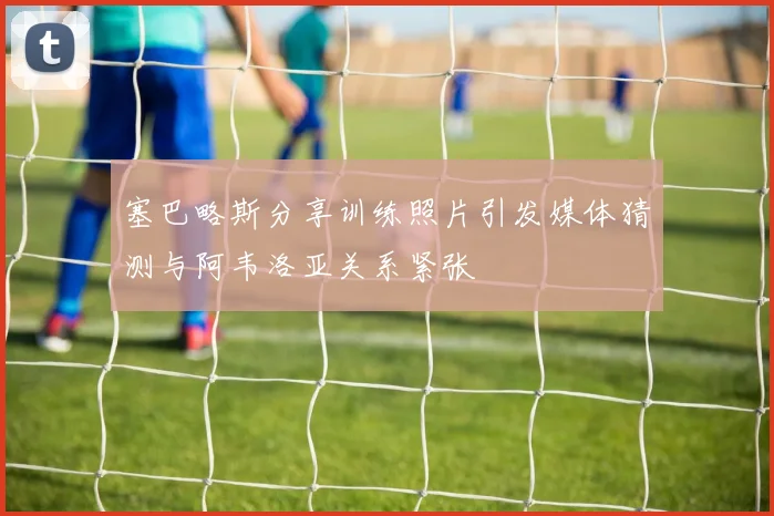 塞巴略斯分享训练照片引发媒体猜测与阿韦洛亚关系紧张