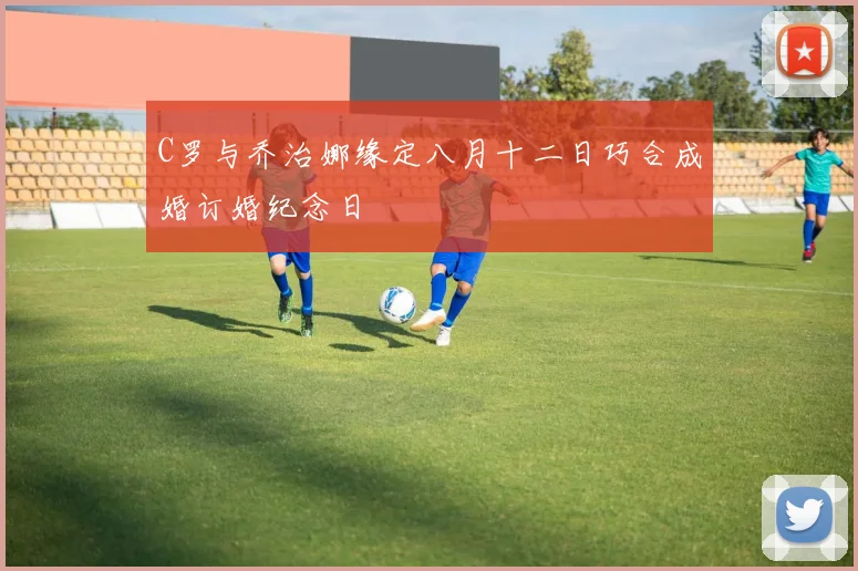 C罗与乔治娜缘定八月十二日巧合成婚订婚纪念日