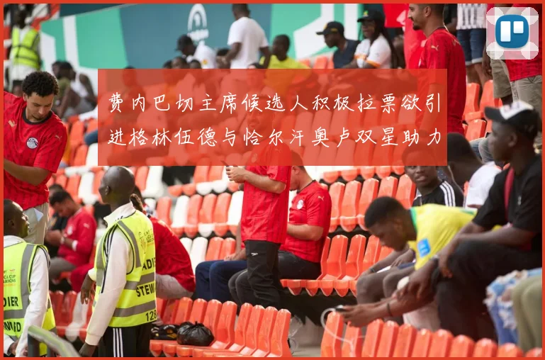 费内巴切主席候选人积极拉票欲引进格林伍德与恰尔汗奥卢双星助力球队