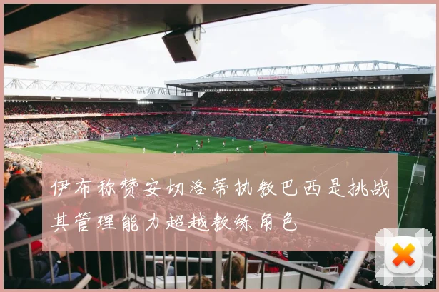 伊布称赞安切洛蒂执教巴西是挑战其管理能力超越教练角色