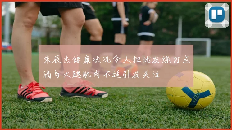 朱辰杰健康状况令人担忧发烧打点滴与大腿肌肉不适引发关注