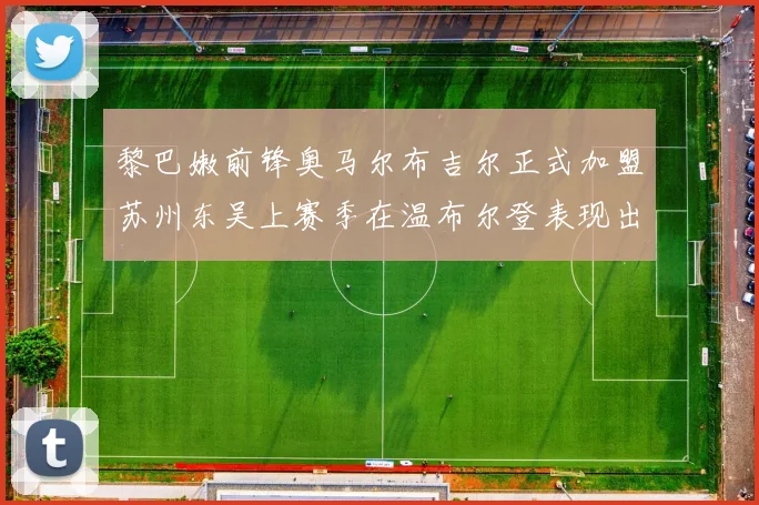 黎巴嫩前锋奥马尔布吉尔正式加盟苏州东吴上赛季在温布尔登表现出色