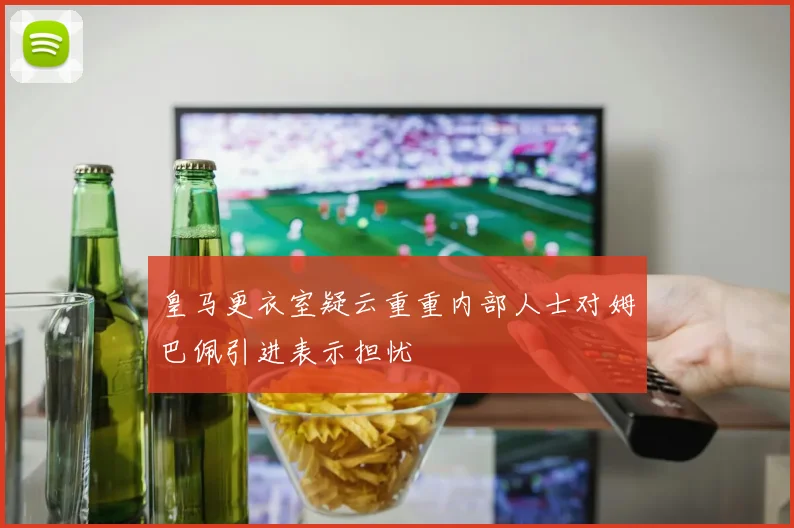 皇马更衣室疑云重重内部人士对姆巴佩引进表示担忧