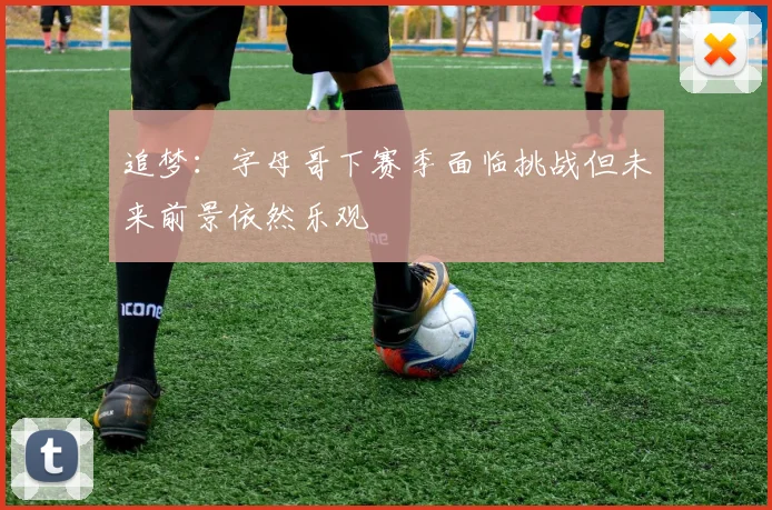 追梦：字母哥下赛季面临挑战但未来前景依然乐观