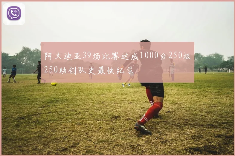 阿夫迪亚39场比赛达成1000分250板250助创队史最快纪录