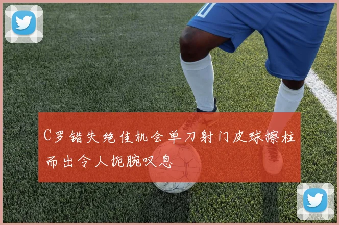 C罗错失绝佳机会单刀射门皮球擦柱而出令人扼腕叹息