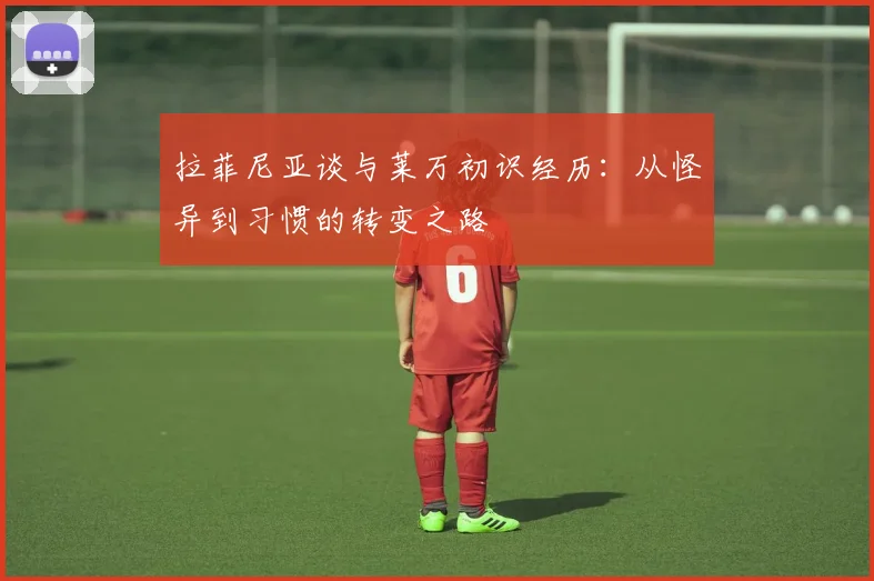 拉菲尼亚谈与莱万初识经历：从怪异到习惯的转变之路
