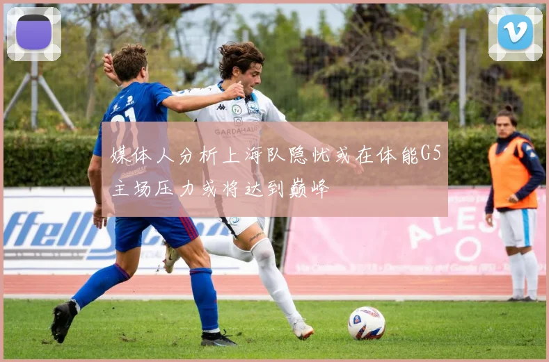 媒体人分析上海队隐忧或在体能G5主场压力或将达到巅峰
