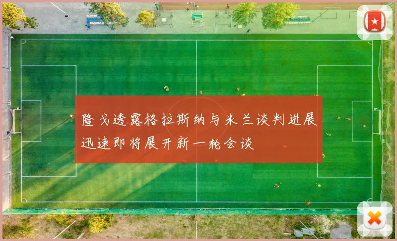 隆戈透露格拉斯纳与米兰谈判进展迅速即将展开新一轮会谈